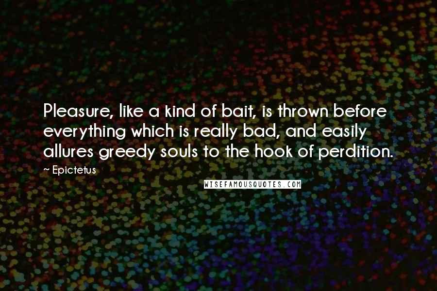 Epictetus Quotes: Pleasure, like a kind of bait, is thrown before everything which is really bad, and easily allures greedy souls to the hook of perdition.