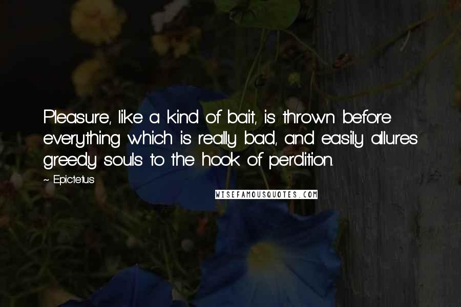 Epictetus Quotes: Pleasure, like a kind of bait, is thrown before everything which is really bad, and easily allures greedy souls to the hook of perdition.