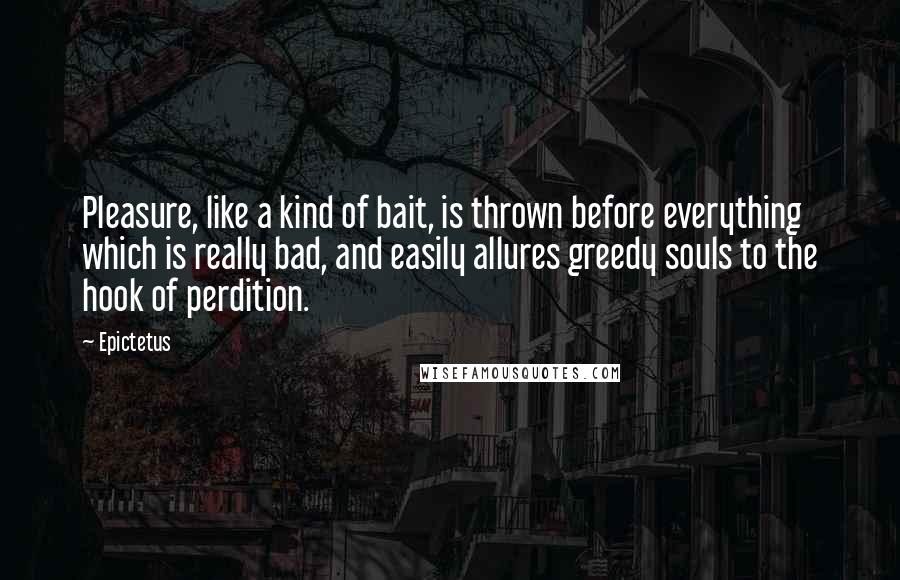 Epictetus Quotes: Pleasure, like a kind of bait, is thrown before everything which is really bad, and easily allures greedy souls to the hook of perdition.