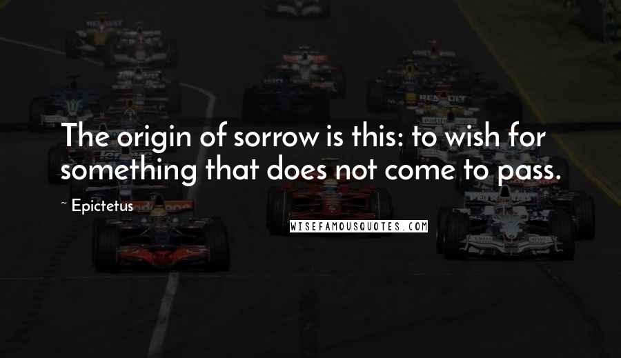 Epictetus Quotes: The origin of sorrow is this: to wish for something that does not come to pass.