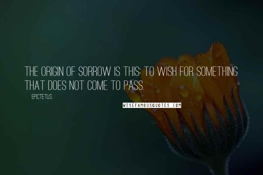 Epictetus Quotes: The origin of sorrow is this: to wish for something that does not come to pass.