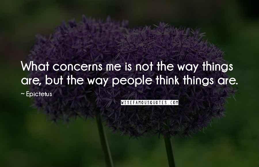 Epictetus Quotes: What concerns me is not the way things are, but the way people think things are.