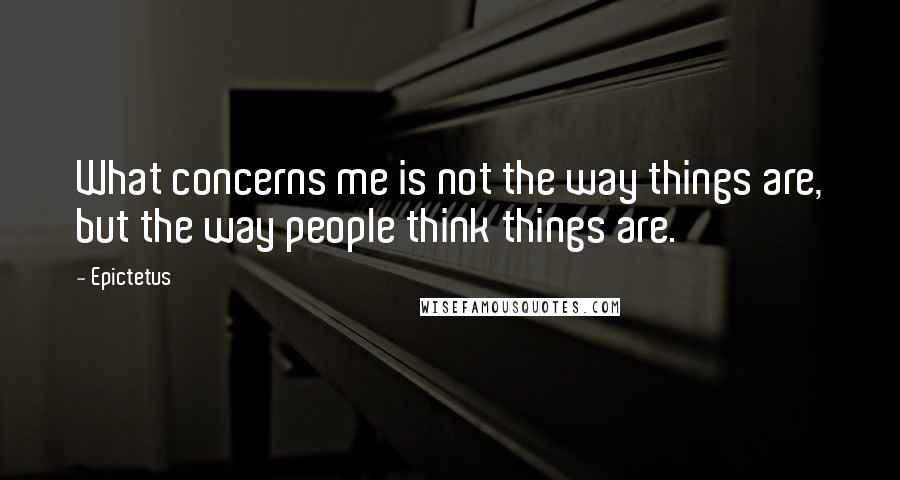 Epictetus Quotes: What concerns me is not the way things are, but the way people think things are.