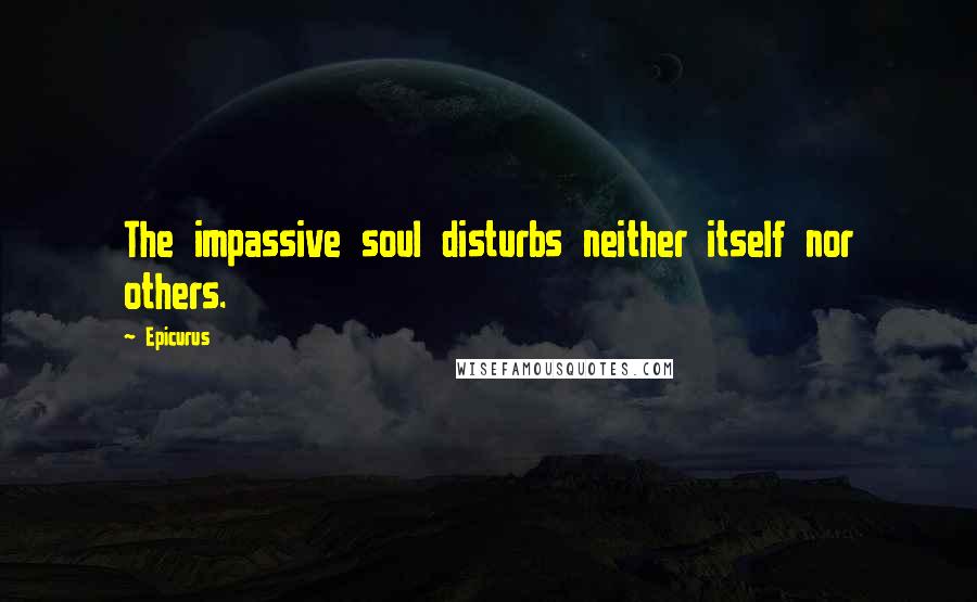 Epicurus Quotes: The impassive soul disturbs neither itself nor others.