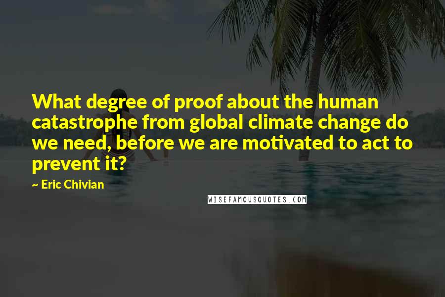 Eric Chivian Quotes: What degree of proof about the human catastrophe from global climate change do we need, before we are motivated to act to prevent it?