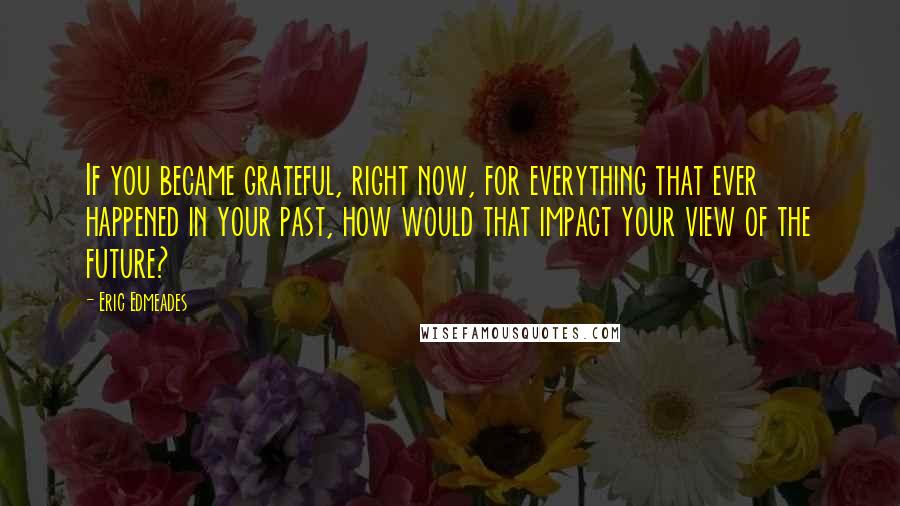 Eric Edmeades Quotes: If you became grateful, right now, for everything that ever happened in your past, how would that impact your view of the future?