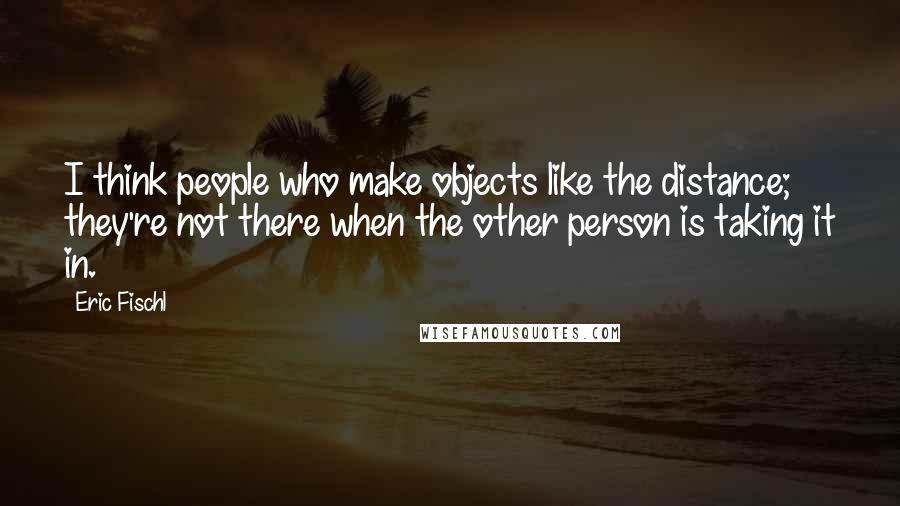 Eric Fischl Quotes: I think people who make objects like the distance; they're not there when the other person is taking it in.