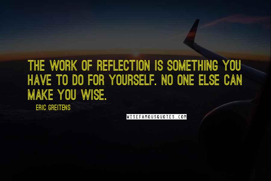 Eric Greitens Quotes: The work of reflection is something you have to do for yourself. No one else can make you wise.