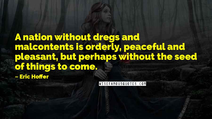 Eric Hoffer Quotes: A nation without dregs and malcontents is orderly, peaceful and pleasant, but perhaps without the seed of things to come.