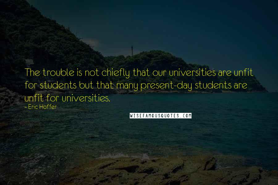 Eric Hoffer Quotes: The trouble is not chiefly that our universities are unfit for students but that many present-day students are unfit for universities.