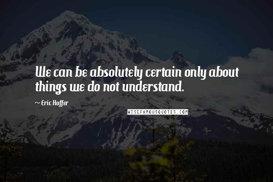 Eric Hoffer Quotes: We can be absolutely certain only about things we do not understand.