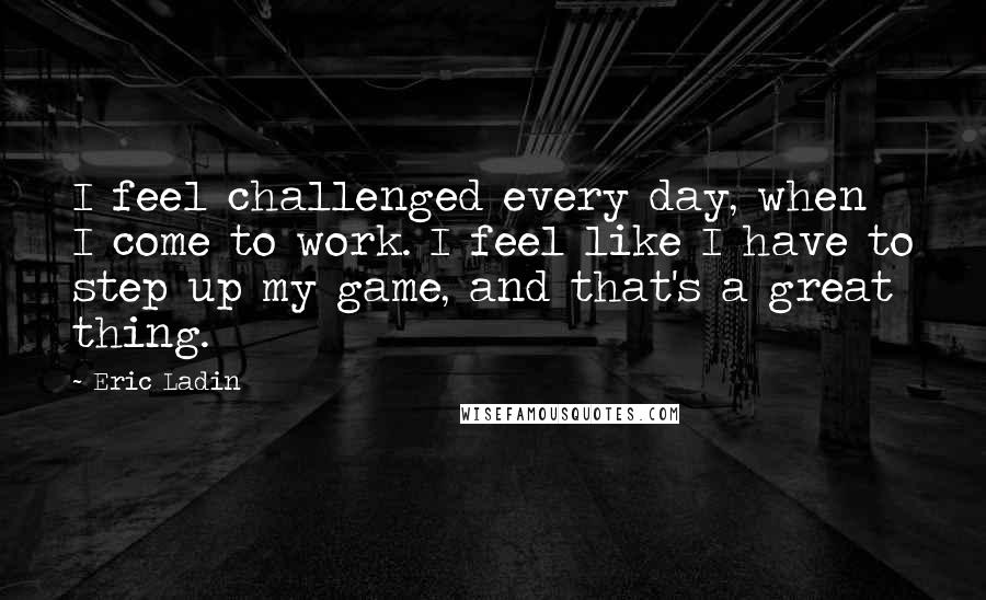 Eric Ladin Quotes: I feel challenged every day, when I come to work. I feel like I have to step up my game, and that's a great thing.