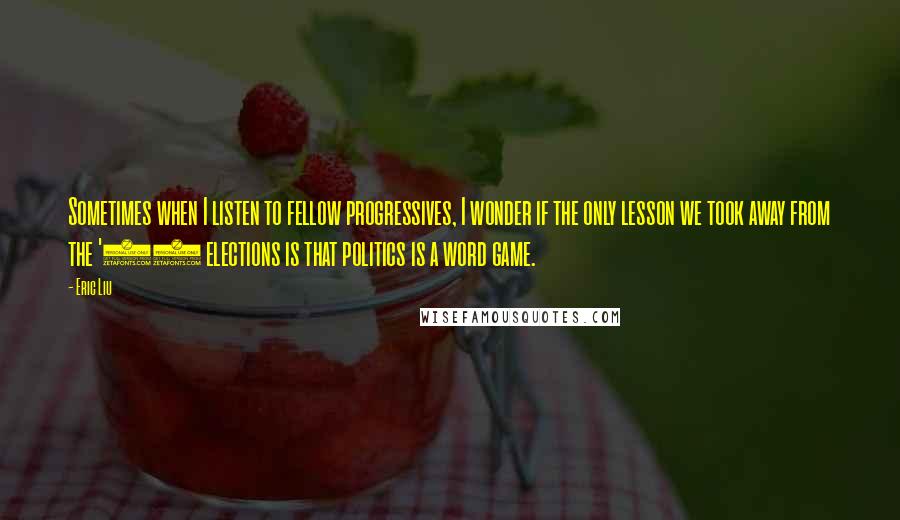 Eric Liu Quotes: Sometimes when I listen to fellow progressives, I wonder if the only lesson we took away from the '04 elections is that politics is a word game.