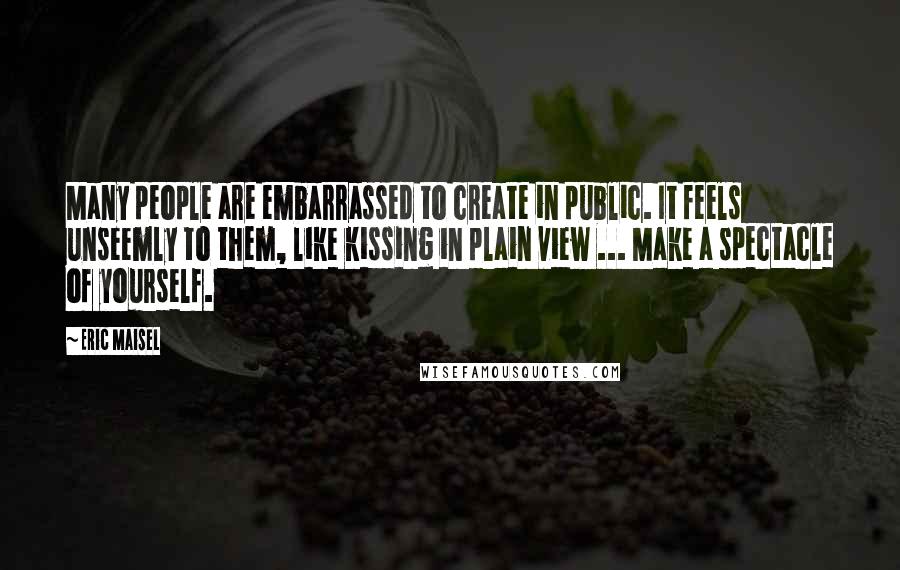 Eric Maisel Quotes: Many people are embarrassed to create in public. It feels unseemly to them, like kissing in plain view ... Make a spectacle of yourself.