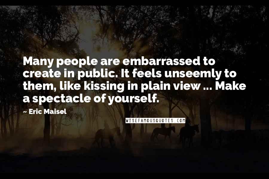 Eric Maisel Quotes: Many people are embarrassed to create in public. It feels unseemly to them, like kissing in plain view ... Make a spectacle of yourself.