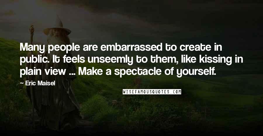 Eric Maisel Quotes: Many people are embarrassed to create in public. It feels unseemly to them, like kissing in plain view ... Make a spectacle of yourself.