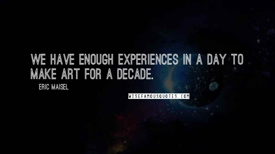 Eric Maisel Quotes: We have enough experiences in a day to make art for a decade.