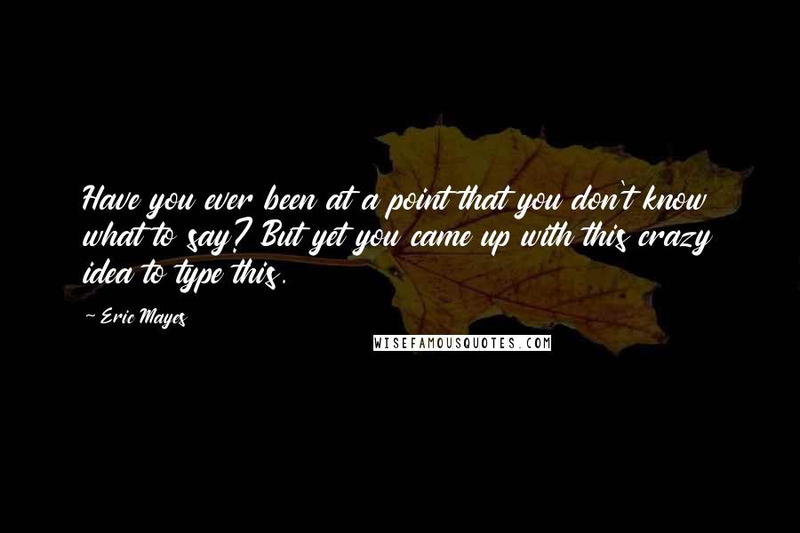 Eric Mayes Quotes: Have you ever been at a point that you don't know what to say? But yet you came up with this crazy idea to type this.