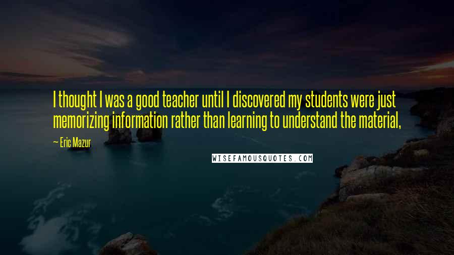 Eric Mazur Quotes: I thought I was a good teacher until I discovered my students were just memorizing information rather than learning to understand the material,