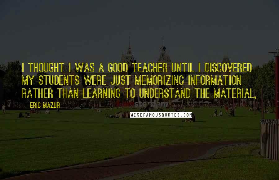 Eric Mazur Quotes: I thought I was a good teacher until I discovered my students were just memorizing information rather than learning to understand the material,