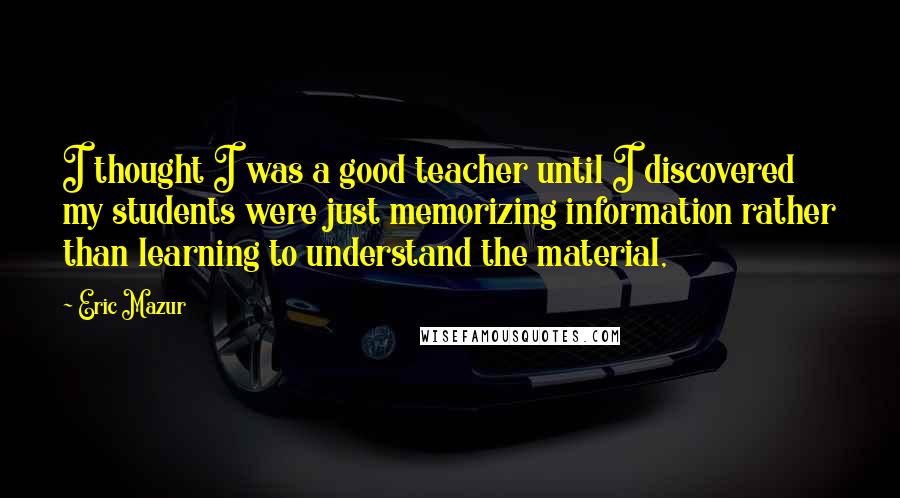 Eric Mazur Quotes: I thought I was a good teacher until I discovered my students were just memorizing information rather than learning to understand the material,