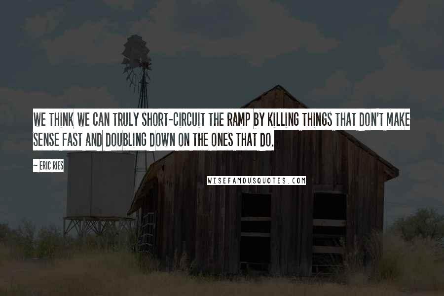 Eric Ries Quotes: we think we can truly short-circuit the ramp by killing things that don't make sense fast and doubling down on the ones that do.