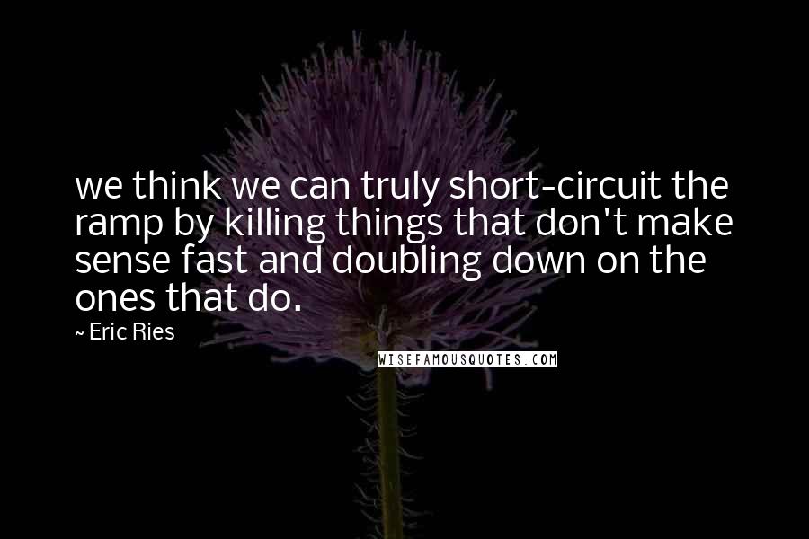 Eric Ries Quotes: we think we can truly short-circuit the ramp by killing things that don't make sense fast and doubling down on the ones that do.