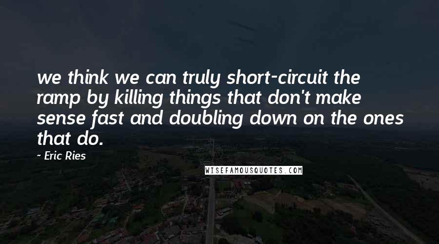 Eric Ries Quotes: we think we can truly short-circuit the ramp by killing things that don't make sense fast and doubling down on the ones that do.