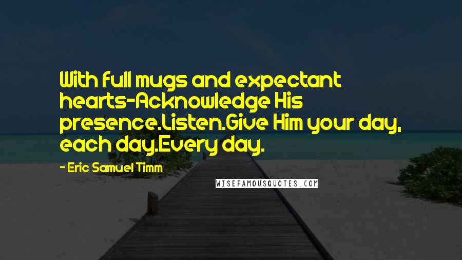 Eric Samuel Timm Quotes: With full mugs and expectant hearts-Acknowledge His presence.Listen.Give Him your day, each day.Every day.