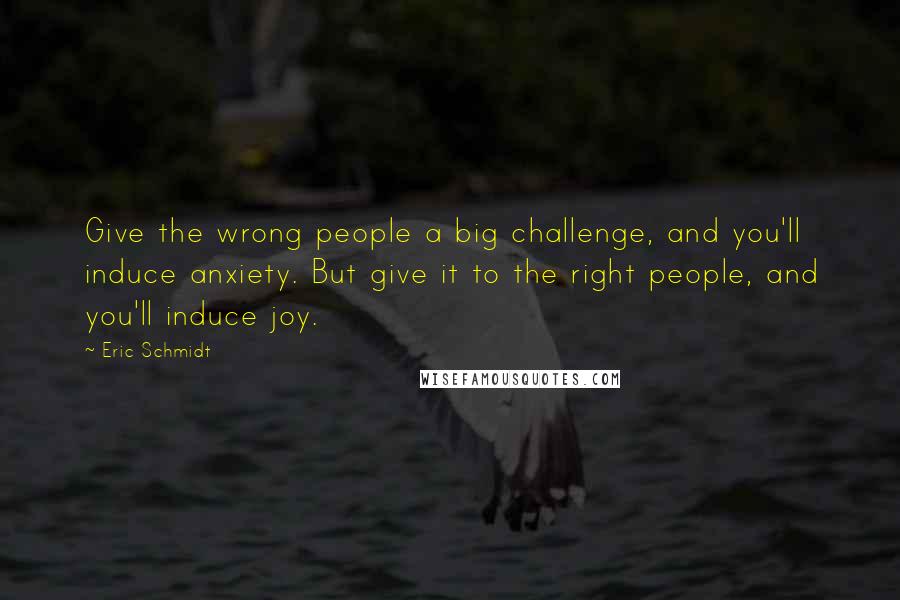 Eric Schmidt Quotes: Give the wrong people a big challenge, and you'll induce anxiety. But give it to the right people, and you'll induce joy.