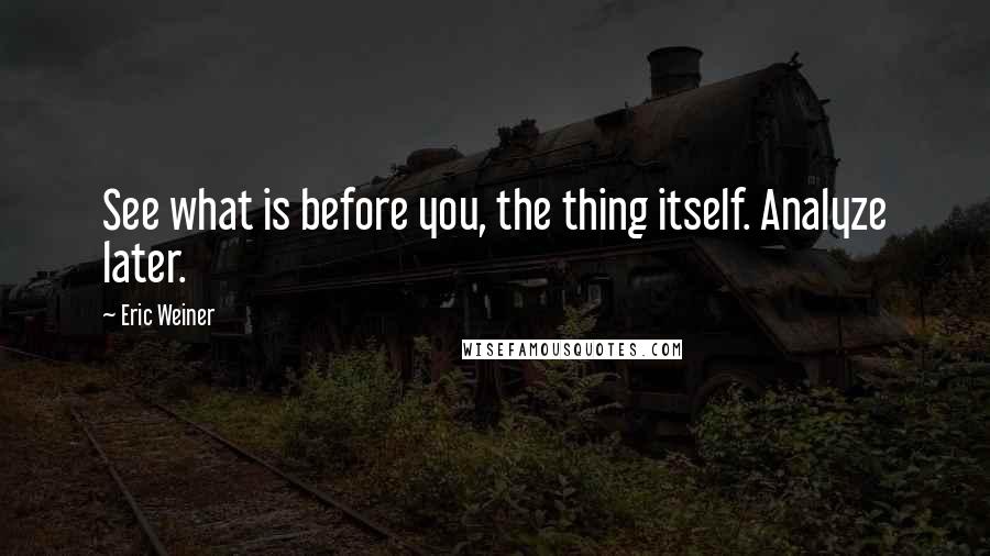 Eric Weiner Quotes: See what is before you, the thing itself. Analyze later.