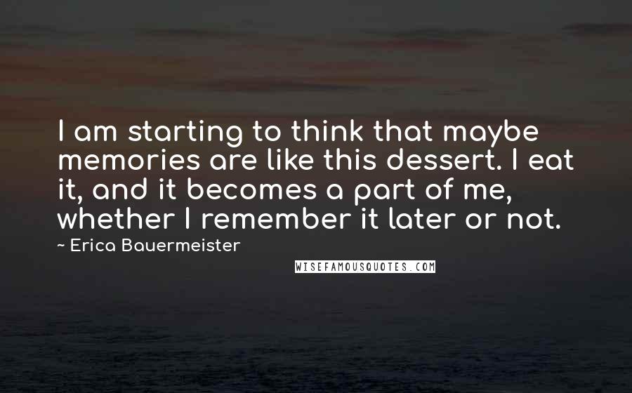 Erica Bauermeister Quotes: I am starting to think that maybe memories are like this dessert. I eat it, and it becomes a part of me, whether I remember it later or not.