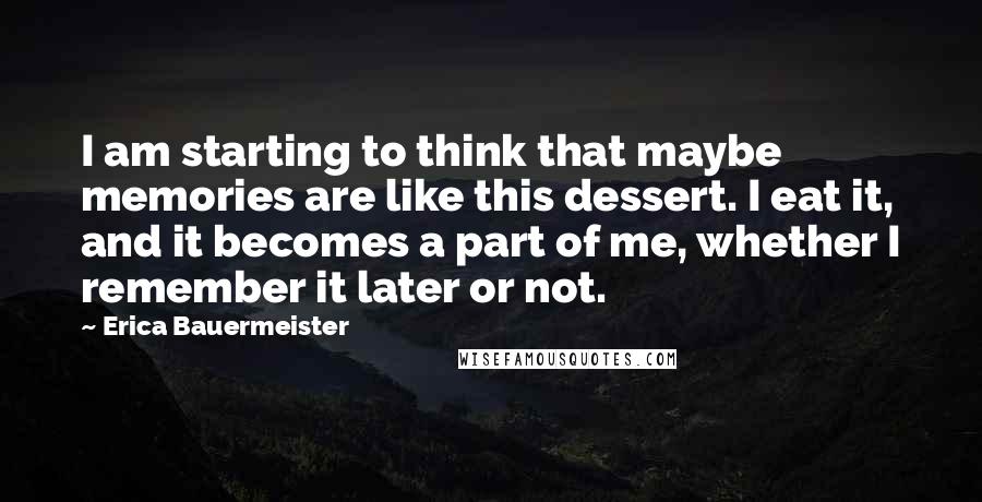 Erica Bauermeister Quotes: I am starting to think that maybe memories are like this dessert. I eat it, and it becomes a part of me, whether I remember it later or not.