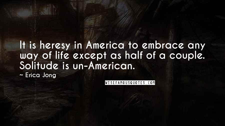 Erica Jong Quotes: It is heresy in America to embrace any way of life except as half of a couple. Solitude is un-American.