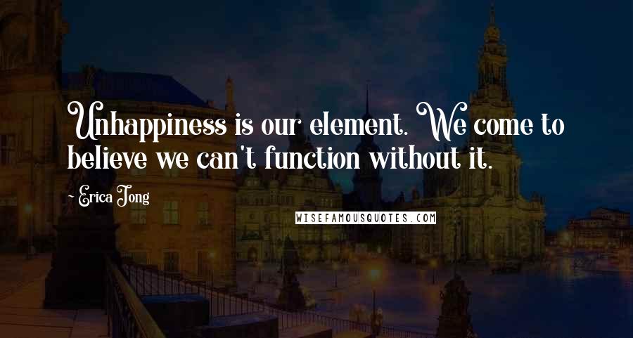 Erica Jong Quotes: Unhappiness is our element. We come to believe we can't function without it.