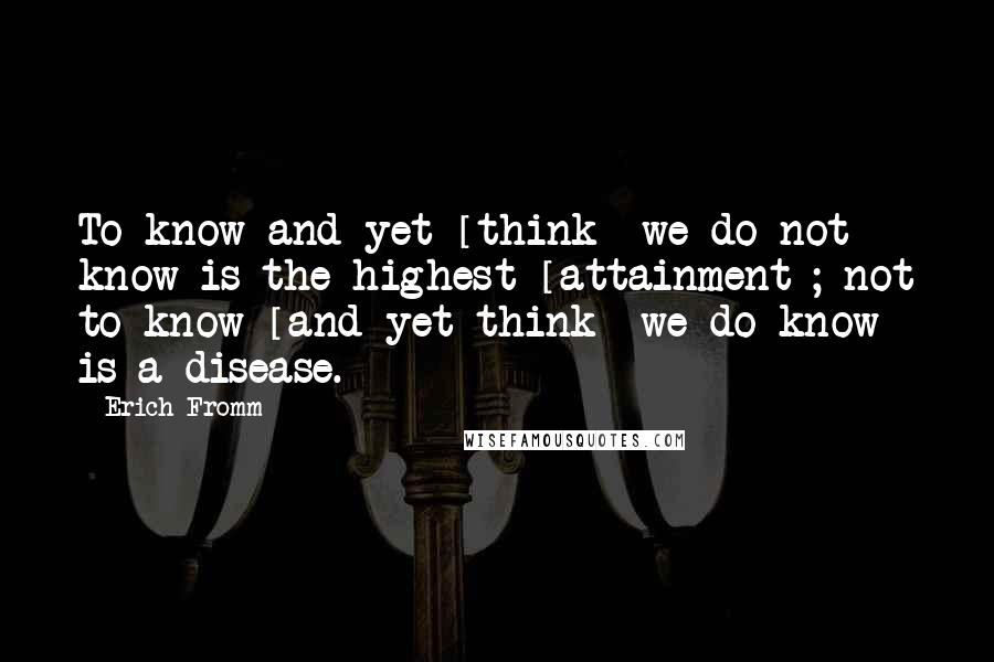 Erich Fromm Quotes: To know and yet [think] we do not know is the highest [attainment]; not to know [and yet think] we do know is a disease.