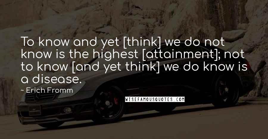 Erich Fromm Quotes: To know and yet [think] we do not know is the highest [attainment]; not to know [and yet think] we do know is a disease.