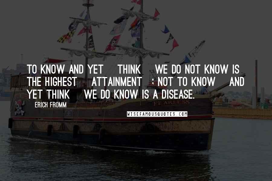 Erich Fromm Quotes: To know and yet [think] we do not know is the highest [attainment]; not to know [and yet think] we do know is a disease.