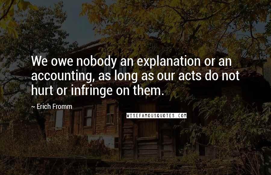 Erich Fromm Quotes: We owe nobody an explanation or an accounting, as long as our acts do not hurt or infringe on them.