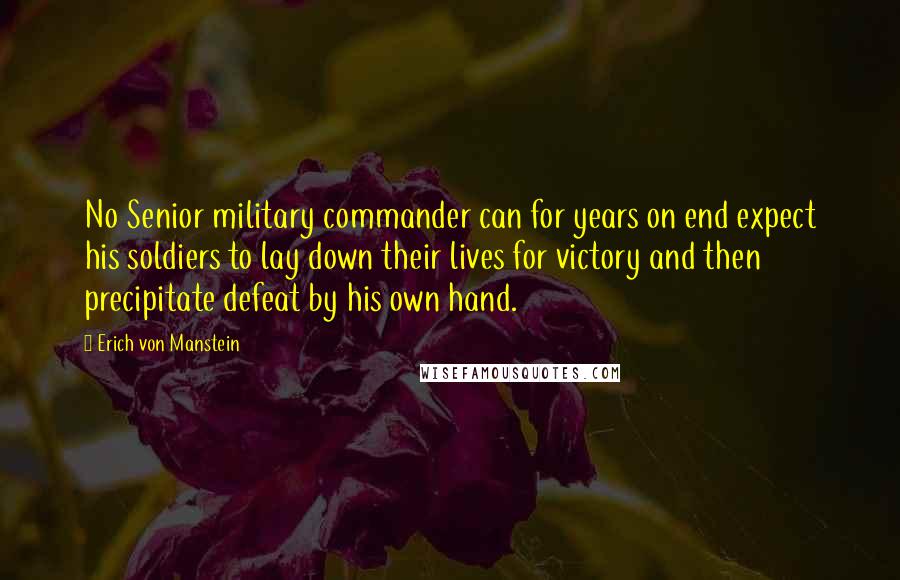 Erich Von Manstein Quotes: No Senior military commander can for years on end expect his soldiers to lay down their lives for victory and then precipitate defeat by his own hand.