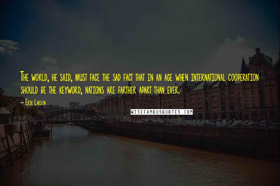 Erik Larson Quotes: The world, he said, must face the sad fact that in an age when international cooperation should be the keyword, nations are farther apart than ever.