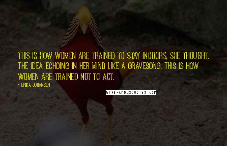 Erika Johansen Quotes: This is how women are trained to stay indoors, she thought, the idea echoing in her mind like a gravesong. This is how women are trained not to act.