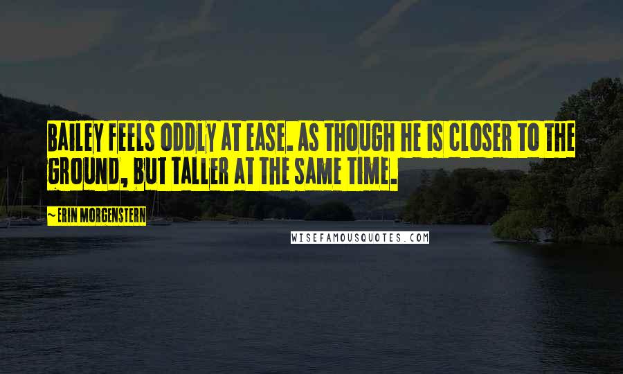 Erin Morgenstern Quotes: Bailey feels oddly at ease. As though he is closer to the ground, but taller at the same time.