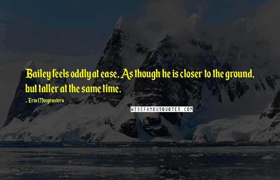 Erin Morgenstern Quotes: Bailey feels oddly at ease. As though he is closer to the ground, but taller at the same time.