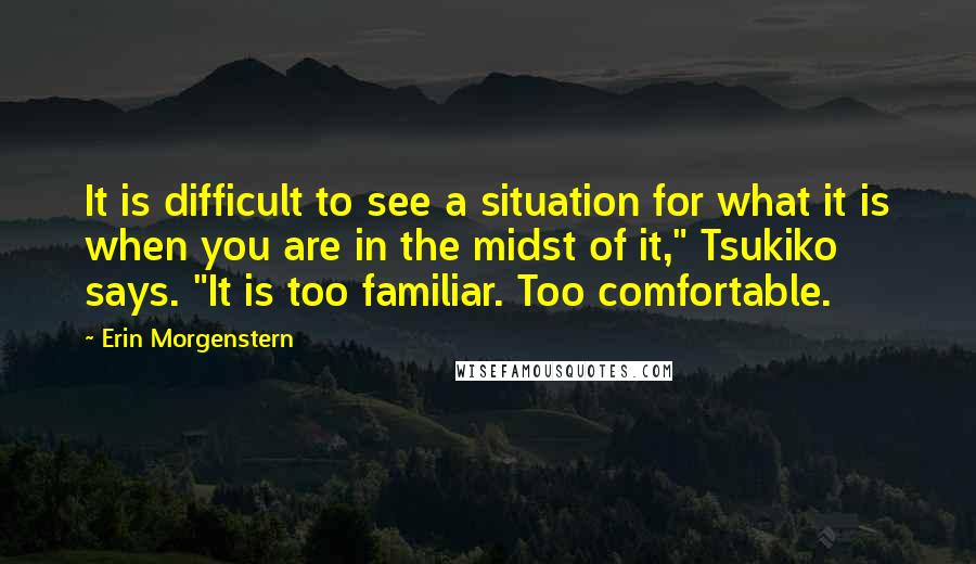 Erin Morgenstern Quotes: It is difficult to see a situation for what it is when you are in the midst of it," Tsukiko says. "It is too familiar. Too comfortable.