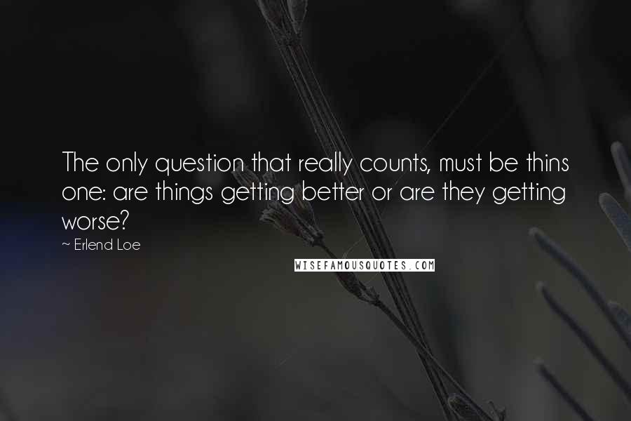 Erlend Loe Quotes: The only question that really counts, must be thins one: are things getting better or are they getting worse?