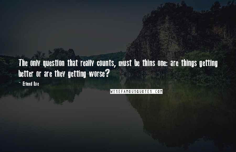 Erlend Loe Quotes: The only question that really counts, must be thins one: are things getting better or are they getting worse?