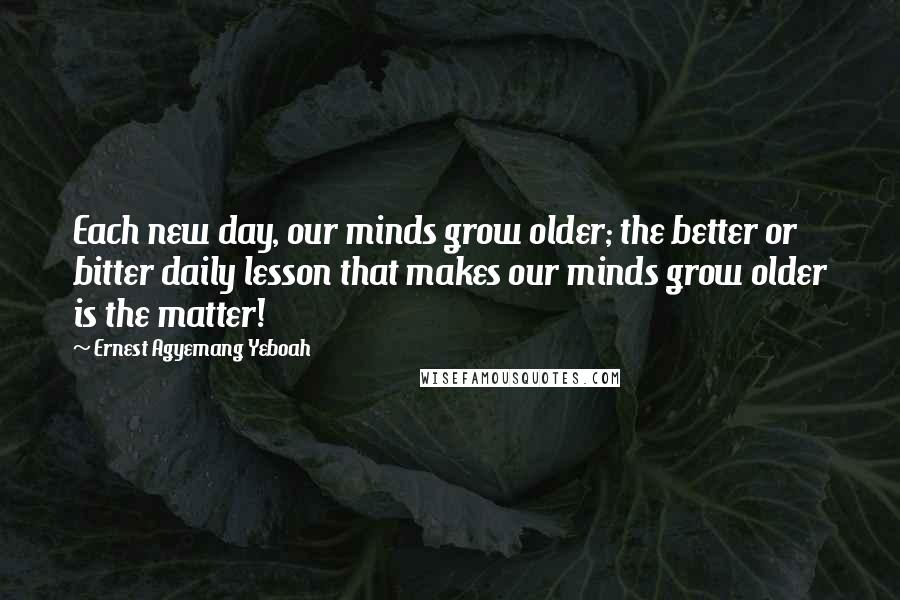 Ernest Agyemang Yeboah Quotes: Each new day, our minds grow older; the better or bitter daily lesson that makes our minds grow older is the matter!