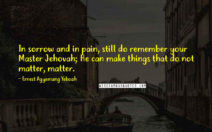 Ernest Agyemang Yeboah Quotes: In sorrow and in pain, still do remember your Master Jehovah; He can make things that do not matter, matter.