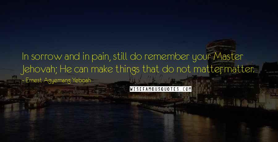 Ernest Agyemang Yeboah Quotes: In sorrow and in pain, still do remember your Master Jehovah; He can make things that do not matter, matter.